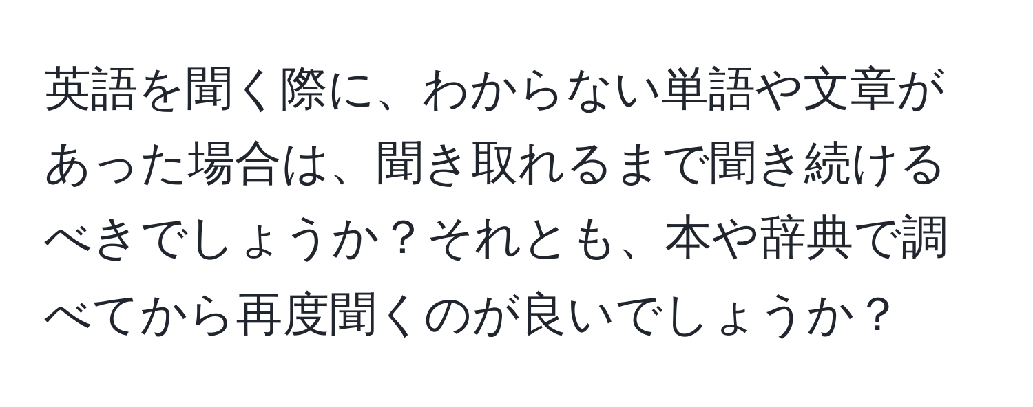 英語を聞く際に、わからない単語や文章があった場合は、聞き取れるまで聞き続けるべきでしょうか？それとも、本や辞典で調べてから再度聞くのが良いでしょうか？