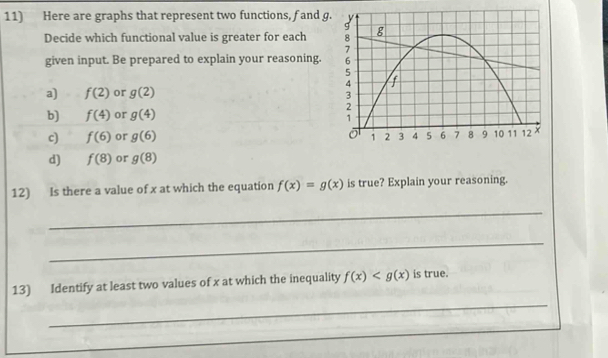 Here are graphs that represent two functions, f and g
Decide which functional value is greater for each 
given input. Be prepared to explain your reasoning. 
a) f(2) or g(2)
b) f(4) or g(4)
c) f(6) or g(6)
d) f(8) or g(8)
12) Is there a value of x at which the equation f(x)=g(x) is true? Explain your reasoning. 
_ 
_ 
13) Identify at least two values of x at which the inequality f(x) is true. 
_ 
_