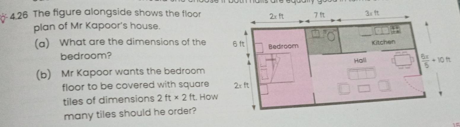 4.26 The figure alongside shows the floor 7 ft 3xft
2xft
plan of Mr Kapoor’s house. 
▲ 
(a) What are the dimensions of the 6 ft Bedroom 
Kitchen 
bedroom? 
A 
(b) Mr Kapoor wants the bedroom Hall
 6x/5 +10ft
floor to be covered with square 2xft
tiles of dimensions 2ft* 2ft. How 
many tiles should he order? 
If