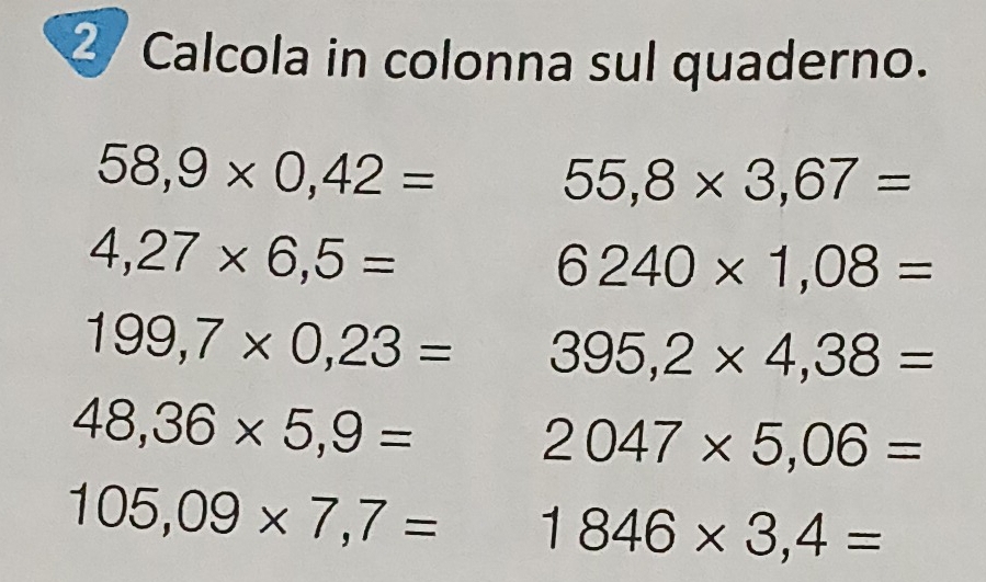 Calcola in colonna sul quaderno.
58,9* 0,42=
55,8* 3,67=
4,27* 6,5=
6240* 1,08=
199,7* 0,23= 395,2* 4,38=
48,36* 5,9=
2047* 5,06=
105,09* 7,7= 1846* 3,4=