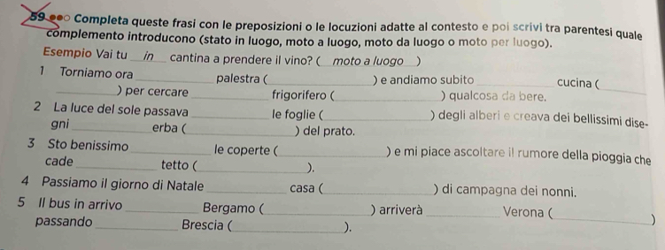 59 ●ã Completa queste frasi con le preposizioni o le locuzioni adatte al contesto e poi scrivi tra parentesi quale 
complemento introducono (stato in luogo, moto a luogo, moto da luogo o moto per luogo). 
Esempio Vai tu _in cantina a prendere il vino? ( moto a luogo ) 
_ 
1 Torniamo ora _palestra (_ ) e andiamo subito _cucina ( 
_) per cercare _frigorifero (_ ) qualcosa da bere. 
2 La luce del sole passava_ le foglie (_ ) degli alberi e creava dei bellissimi dise- 
gni_ erba (_ ) del prato. 
3 Sto benissimo_ le coperte (_ ) e mi piace ascoltare il rumore della pioggia che 
cade_ tetto (_ 
). 
4 Passiamo il giorno di Natale _casa (_ ) di campagna dei nonni. 
5 Il bus in arrivo _Bergamo (_ ) arriverà _Verona ( 
passando_ Brescia (_ ). 
_)