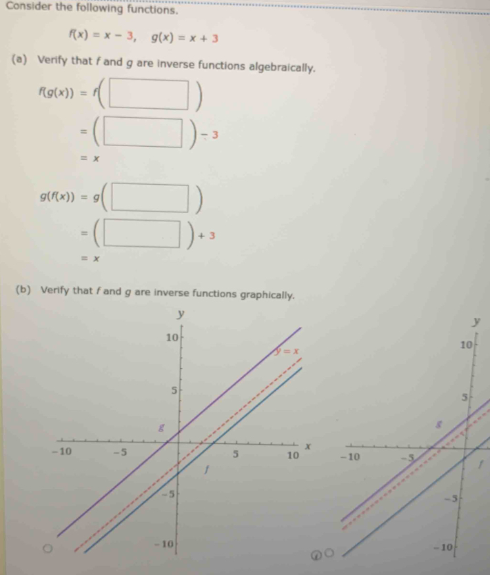 Consider the following functions.
f(x)=x-3,g(x)=x+3
(a) Verify that f and g are inverse functions algebraically.
f(g(x))=f(□ )
=(□ )-3
=x
g(f(x))=g(□ )
=(□ )+3
=x
(b) Verify that f and g are inverse functions graphically.
y
1