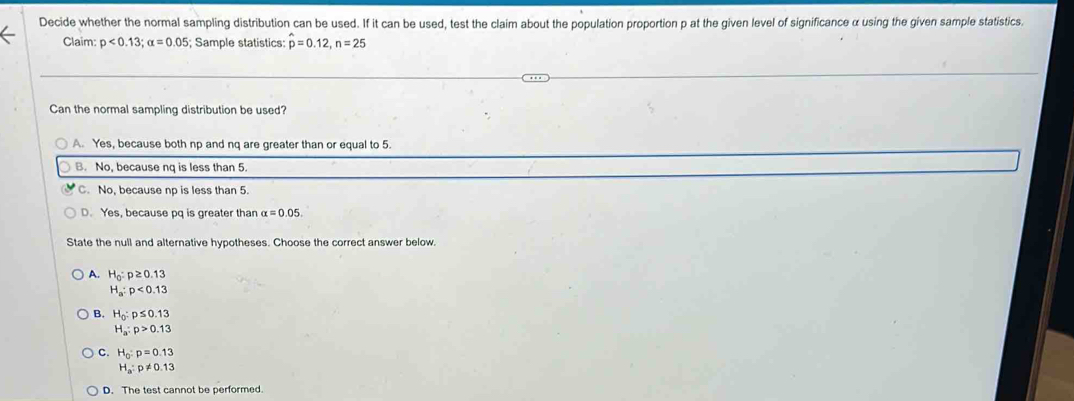 Decide whether the normal sampling distribution can be used. If it can be used, test the claim about the population proportion p at the given level of significance α using the given sample statistics.
Claim: p<0.13; alpha =0.05; Sample statistics: hat p=0.12, n=25
Can the normal sampling distribution be used?
A. Yes, because both np and nq are greater than or equal to 5.
B. No, because nq is less than 5.
C. No, because np is less than 5.
D. Yes, because pq is greater than alpha =0.05. 
State the null and alternative hypotheses. Choose the correct answer below.
A. H_0:p≥ 0.13
H_a:p<0.13
B. H_0:p≤ 0.13
H_a:p>0.13
C. H_0:p=0.13
H_a:p!= 0.13
D. The test cannot be performed.