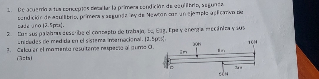 De acuerdo a tus conceptos detallar la primera condición de equilibrio, segunda 
condición de equilibrio, primera y segunda ley de Newton con un ejemplo aplicativo de 
cada uno (2.5pts). 
2. Con sus palabras describe el concepto de trabajo, Ec, Epg, Epe y energia mecánica y sus 
unidades de medida en el sistema internacional. (2.5pts). 
3. Calcular el momento resultante respecto al punto O. 
(3pts)