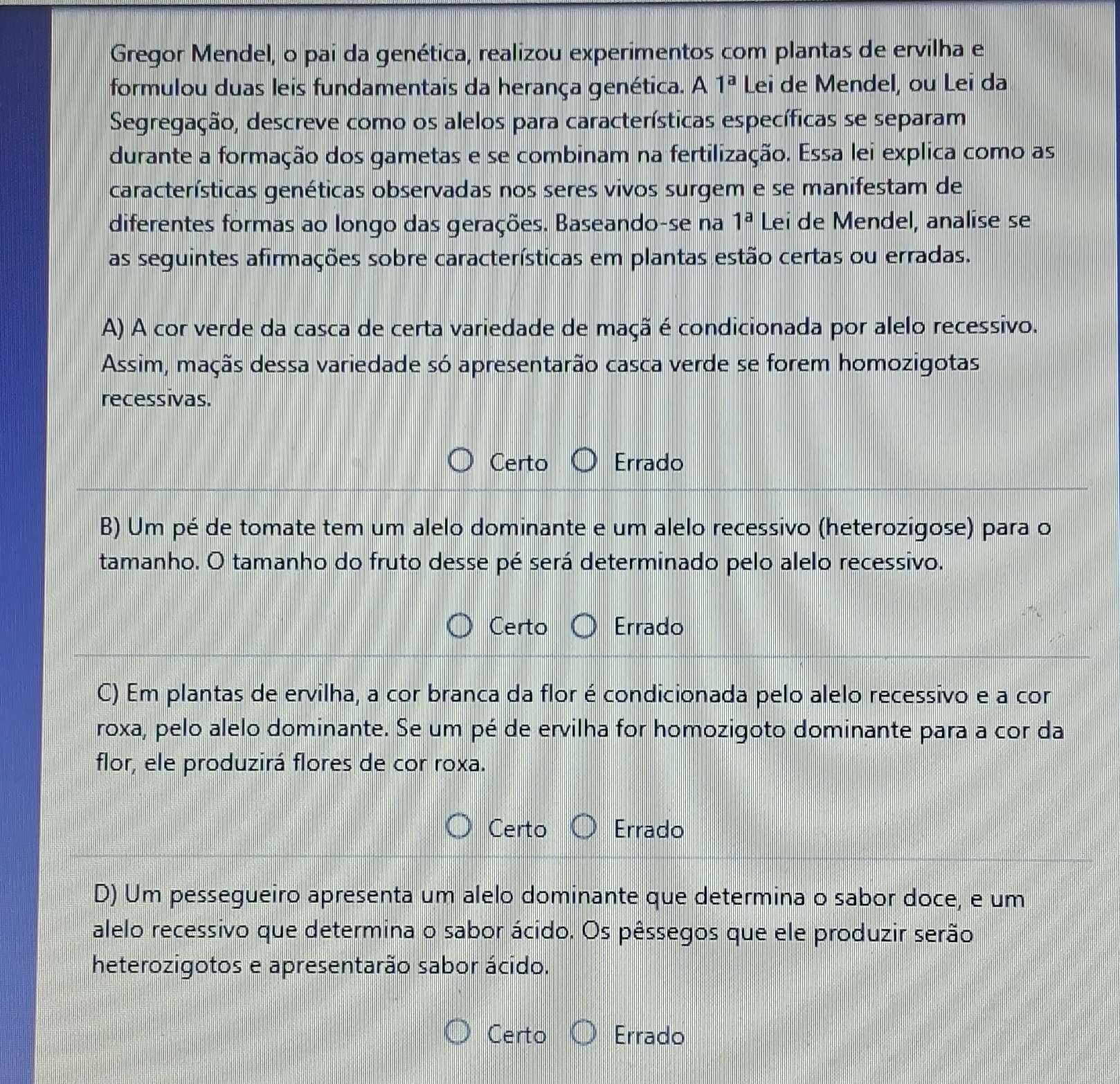 Gregor Mendel, o pai da genética, realizou experimentos com plantas de ervilha e
formulou duas leis fundamentais da herança genética. A 1^a Lei de Mendel, ou Lei da
Segregação, descreve como os alelos para características específicas se separam
durante a formação dos gametas e se combinam na fertilização. Essa lei explica como as
características genéticas observadas nos seres vivos surgem e se manifestam de
diferentes formas ao longo das gerações. Baseando-se na 1^a Lei de Mendel, analise se
as seguintes afirmações sobre características em plantas estão certas ou erradas.
A) A cor verde da casca de certa variedade de maçã é condicionada por alelo recessivo.
Assim, maçãs dessa variedade só apresentarão casca verde se forem homozigotas
recessivas.
Certo Errado
B) Um pé de tomate tem um alelo dominante e um alelo recessivo (heterozigose) para o
tamanho. O tamanho do fruto desse pé será determinado pelo alelo recessivo.
Certo Errado
C) Em plantas de ervilha, a cor branca da flor é condicionada pelo alelo recessivo e a cor
roxa, pelo alelo dominante. Se um pé de ervilha for homozigoto dominante para a cor da
flor, ele produzirá flores de cor roxa.
Certo Errado
D) Um pessegueiro apresenta um alelo dominante que determina o sabor doce, e um
alelo recessivo que determina o sabor ácido. Os pêssegos que ele produzir serão
heterozigotos e apresentarão sabor ácido.
Certo Errado