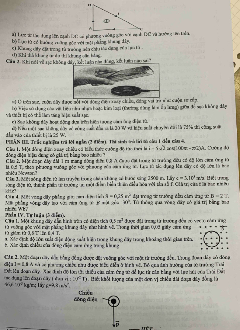 a) Lực từ tác dụng lên cạnh DC có phương vuông góc với cạnh DC và hướng lên trên.
b) Lực từ có hướng vuông góc với mặt phẳng khung dây.
c) Khung dây đặt trong từ trường nên chịu tác dụng của lực từ .
d) Khi thả khung tự do thì khung cân bằng.
Câu 2. Khi nói về sạc không dâ kết luận nào đúng, kết luận nào sai?
a) Ở trên sạc, cuộn dây được nối với dòng điện xoay chiều, đóng vai trò như cuộn sơ cấp.
b) Việc sử dụng các vật liệu như nhựa hoặc kim loại (thường dùng làm ốp lưng) giữa đế sạc không dây
và thiết bị có thể làm tăng hiệu suất sạc.
c) Sạc không dây hoạt động dựa trên hiện tượng cảm ứng điện từ.
d) Nếu một sạc không dây có công suất đầu ra là 20 W và hiệu suất chuyển đổi là 75% thì công suất
đầu vào của thiết bị là 25 W.
PHÀN III. Trắc nghiệm trả lời ngắn (2 điễm). Thí sinh trã lời tù câu 1 đến câu 4.
Câu 1. Một dòng điện xoay chiều có biểu thức cường độ tức thời là i=5sqrt(2)cos (100π t-π /2)A. Cường độ
dòng điện hiệu dụng có giá trị bằng bao nhiêu ?
Câu 2. Một đoạn dây dài 1 m mang dòng diện 0,8 A được đặt trong từ trường đều có độ lớn cảm ứng từ
là 0,5 T, theo phương vuông góc với phương của cảm ứng từ. Lực từ tác dụng lên dây có độ lớn là bao
nhiêu Newton? . Biết trong
Câu 3. Một sóng điện từ lan truyền trong chân không có bước sóng 2500 m. Lấy c=3.10^8m/s
sóng điện từ, thành phần từ trường tại một điểm biến thiên điều hòa với tần số f. Giá trị của f là bao nhiêu
kHz?
Câu 4. Một vòng dây phẳng giới hạn diện tích S=0,25m^2 đặt trong từ trường đều cảm ứng từ B=2T.
Mặt phẳng vòng dây tạo với cảm ứng từ B một góc 30°. Từ thông qua vòng dây có giá trị bằng bao
nhiêu Wb?
Phần IV. Tự luận (3 điểm).
Câu 1. Một khung dây dẫn hình tròn có diện tích 0,5m^2 được đặt trong từ trường đều có vecto cảm ứng
từ vuông góc với mặt phẳng khung dây như hình vẽ. Trong thời gian 0,05 giây cảm ứng
từ giảm từ 0,8 T lên 0,4 T.
a. Xác định độ lớn suất điện động suất hiện trong khung dây trong khoảng thời gian trên.
b. Xác định chiều của dòng điện cảm ứng trong khung
Câu 2. Một đoạn dây dẫn bằng đồng được đặt vuông góc với một từ trường đều. Trong đoạn dây có dòng
điện I=0,8A và có phương chiều như được biểu diễn ở hình vẽ. Bỏ qua ảnh hưởng của từ trường Trái
Đất lên đoạn dây. Xác định độ lớn tối thiều của cảm ứng từ để lực từ cân bằng với lực hút của Trái Đất
tác dụng lên đoạn dây ( đơn vi: 10^(-2)T). Biết khối lượng của một đơn vị chiều dài đoạn dây đồng là
46,6.10^(-3) kg/m; lấy g=9,8m/s^2.
Hết