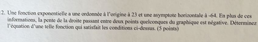 Une fonction exponentielle a une ordonnée à l'origine à 23 et une asymptote horizontale à -64. En plus de ces 
informations, la pente de la droite passant entre deux points quelconques du graphique est négative. Déterminez 
l'équation d'une telle fonction qui satisfait les conditions ci-dessus. (5 points)