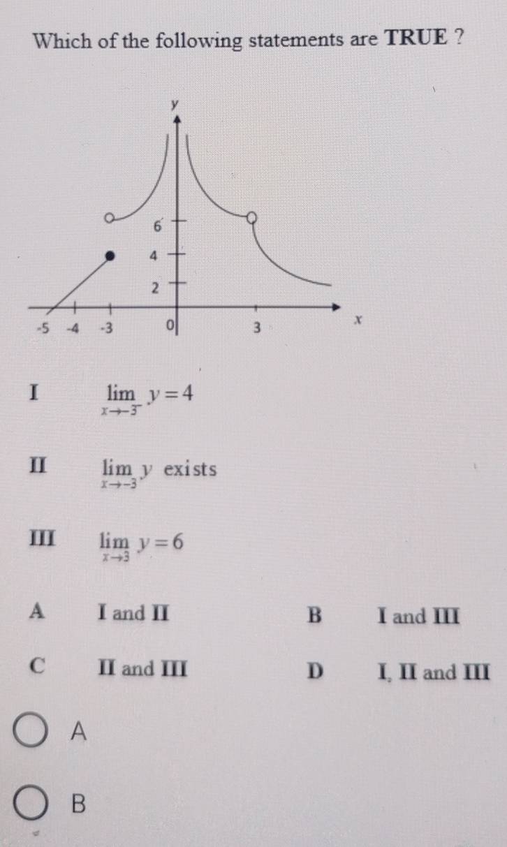 Which of the following statements are TRUE ?
I limlimits _xto -3^-y=4
I limlimits _xto -3y exists
I limlimits _xto 3y=6
A I and II B I and III
C II and III D I, II and III
A
B