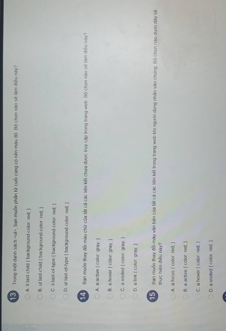 Trong một danh sách , bạn muốn phần tử cuối cũng có nền màu đỏ. Bộ chọn nào sẽ làm điều này?
A. li:last-child  background-color: red; 
B. ul:last-child  background-color red; 
C. li:last-of-type  background-color: red; 
D. ul:last-of-type  background-color: red; 
14 Ban muồn thay đổi màu chữ của tất cả các liên kết chưa được truy cập trong trang web. Bộ chọn nào sẽ làm điều này?
A. a:active  color: gray; 
B. a:hover  color: gray; 
C. a:visited  color: gray; 
D. a:link  color: gray; 
Bạn muồn thay đổi màu văn bản của tất cả các liên kết trong trang web khi người dùng nhấn vào chúng. Bộ chọn nào dưới đây sẽ
thực hiện điều này?
A. a:focus  color: red; 
B. a:active  color: red, 
C. a hover  color: red; 
D. a visited  color red; 