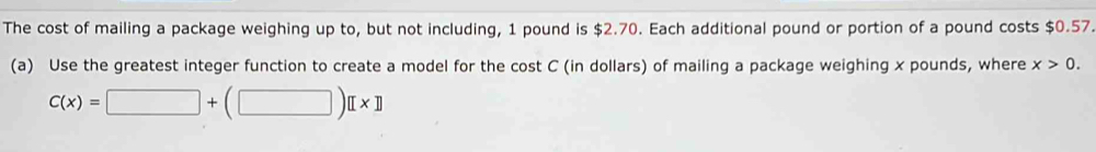 The cost of mailing a package weighing up to, but not including, 1 pound is $2.70. Each additional pound or portion of a pound costs $0.57. 
(a) Use the greatest integer function to create a model for the cost C (in dollars) of mailing a package weighing x pounds, where x>0.
C(x)=□ +(□ )[x]