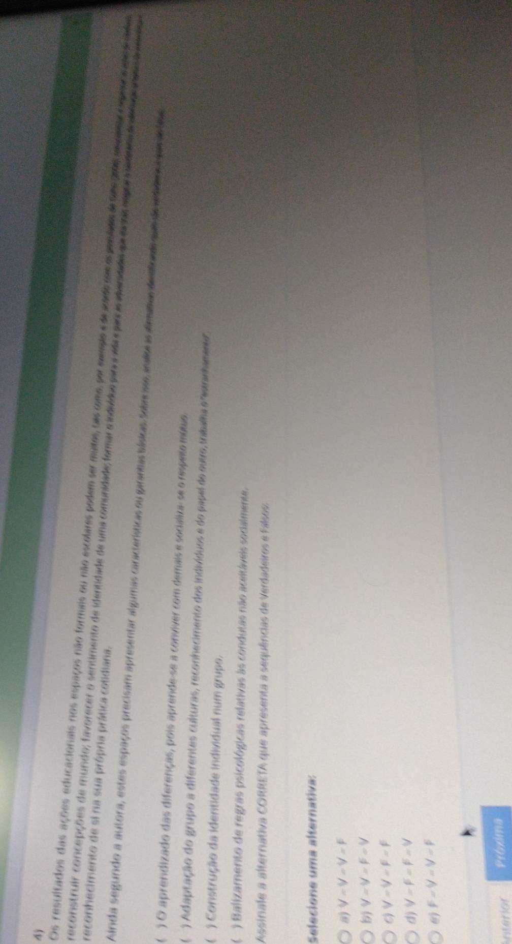 4j
Os resultados das ações educacionais nos espaços não formais ou não escolares podem ser mutos, sas como, por memdo e de suade com os prsiai de sate pas msceas eompeosa amos sradaa
reconhecimento de si na sua própria prática cotidiana.
reconstruir concepções de mundo; favorecer o sentimento de identidade de uma comunidade; formars indvídos pir a vda e par s ideridado qu mcha mpor m adrama de atuor aao d da 
Ainda segundo a autora, estes espaços precisam apresentar algumas características ou garantias básicas Sobr isse, aralise as alimatras de sfrands que de antdaos c lam al l
 ) O aprendizado das diferenças, pois aprende-se a conviver com demais e socializa- se o respeito mútuo.
 ) Adaptação do grupo a diferentes culturas, reconhecimento dos indivíduos e do papel do outro, tribalha e"estranhament".
) Construção da identidade individual num grupo.
) Balizamento de regras psicológicas relativas às condutas não aceltáveis socialmente.
Assinale a alternativa CORRETA que apresenta a sequências de Verdadeiros e Falsos.
Selecione uma alternativa:
8) V=V=V=F
V=V=F=V
6) V=V=F=F
d) V=F=F=V
6) F=V=V=F
interion Próxima