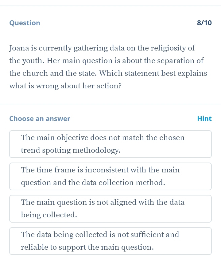 Question 8/10
Joana is currently gathering data on the religiosity of
the youth. Her main question is about the separation of
the church and the state. Which statement best explains
what is wrong about her action?
Choose an answer Hint
The main objective does not match the chosen
trend spotting methodology.
The time frame is inconsistent with the main
question and the data collection method.
The main question is not aligned with the data
being collected.
The data being collected is not sufficient and
reliable to support the main question.