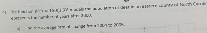 The function p(t)=150(1.3)^t models the population of deer in an eastern county of North Carolir 
represents the number of years after 2000. 
a) Find the average rate of change from 2004 to 2006.