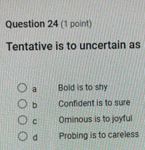 Tentative is to uncertain as
a Bold is to shy
b Confident is to sure
C Ominous is to joyful
d Probing is to careless