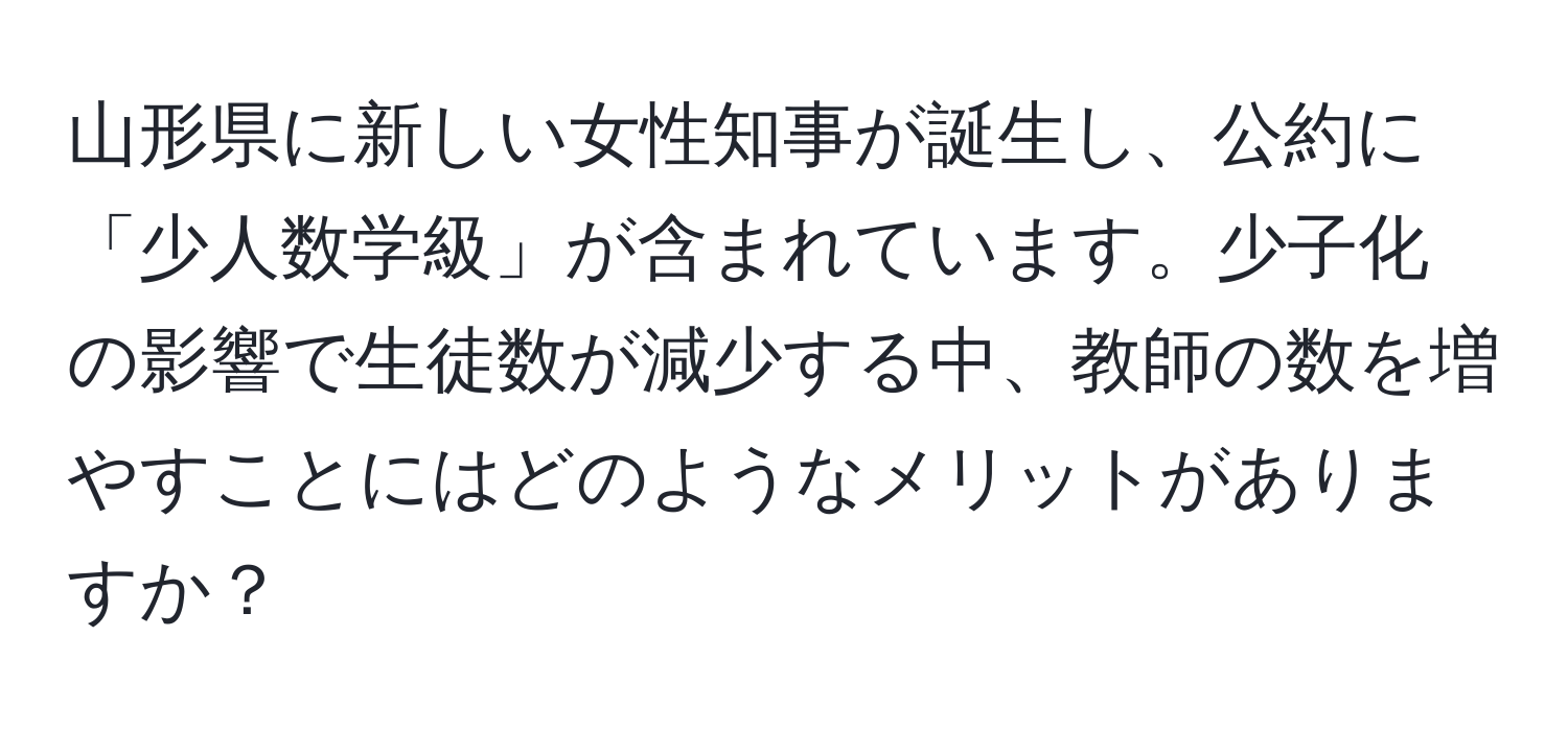 山形県に新しい女性知事が誕生し、公約に「少人数学級」が含まれています。少子化の影響で生徒数が減少する中、教師の数を増やすことにはどのようなメリットがありますか？