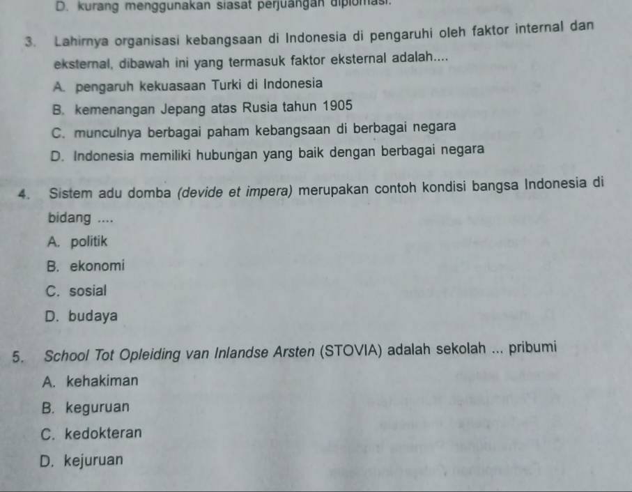 D. kurang menggunakan siasat perjuangan dipiomasi.
3. Lahirnya organisasi kebangsaan di Indonesia di pengaruhi oleh faktor internal dan
eksternal, dibawah ini yang termasuk faktor eksternal adalah....
A. pengaruh kekuasaan Turki di Indonesia
B. kemenangan Jepang atas Rusia tahun 1905
C. munculnya berbagai paham kebangsaan di berbagai negara
D. Indonesia memiliki hubungan yang baik dengan berbagai negara
4. Sistem adu domba (devide et impera) merupakan contoh kondisi bangsa Indonesia di
bidang ....
A. politik
B. ekonomi
C. sosial
D. budaya
5. School Tot Opleiding van Inlandse Arsten (STOVIA) adalah sekolah ... pribumi
A. kehakiman
B. keguruan
C. kedokteran
D. kejuruan