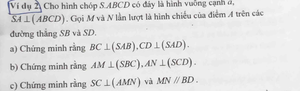 Ví dụ 2, Cho hình chóp S. ABCD có đáy là hình vuông cạnh a,
overline SA⊥ (ABCD). Gọi M và N lần lượt là hình chiếu của điểm A trên các 
đường thắng SB và SD. 
a) Chứng minh rằng BC⊥ (SAB), CD⊥ (SAD). 
b) Chứng minh rằng AM⊥ (SBC), AN⊥ (SCD). 
c) Chứng minh rằng SC⊥ (AMN) và MN//BD.