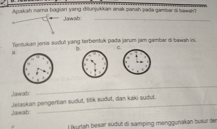 Apakah nama bagian yang ditunjukkan anak panah pada gambar di bawah?
Jawab:_
Tentukan jenis sudut yang terbentuk pada jarum jam gambar di bawah ini.
b
C.
a.



Jawab:
_
Jelaskan pengertian sudut, titik sudut, dan kaki sudut.
Jawab:
_
D
Ukurlah besar südut di samping menggunakan busur dem