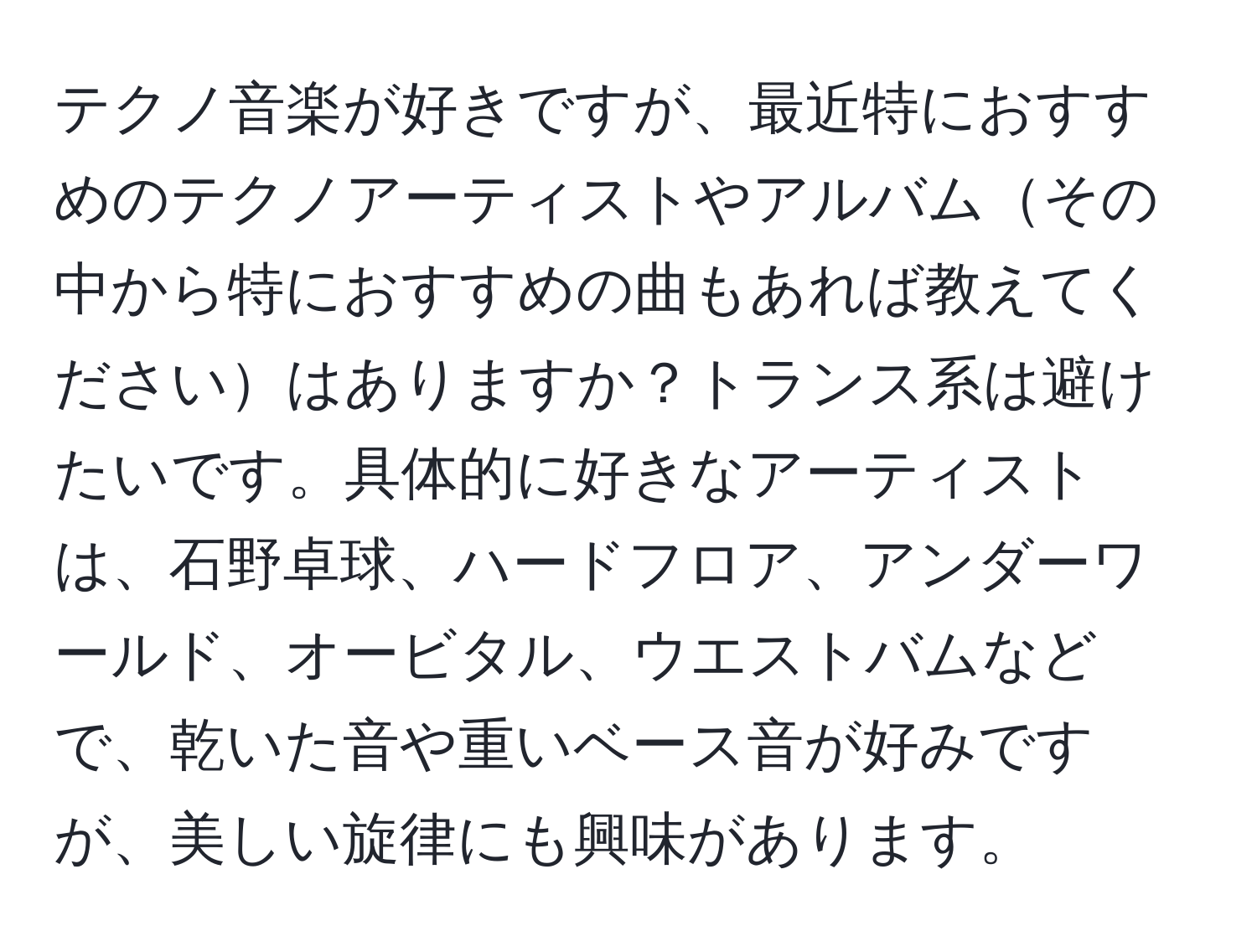 テクノ音楽が好きですが、最近特におすすめのテクノアーティストやアルバムその中から特におすすめの曲もあれば教えてくださいはありますか？トランス系は避けたいです。具体的に好きなアーティストは、石野卓球、ハードフロア、アンダーワールド、オービタル、ウエストバムなどで、乾いた音や重いベース音が好みですが、美しい旋律にも興味があります。
