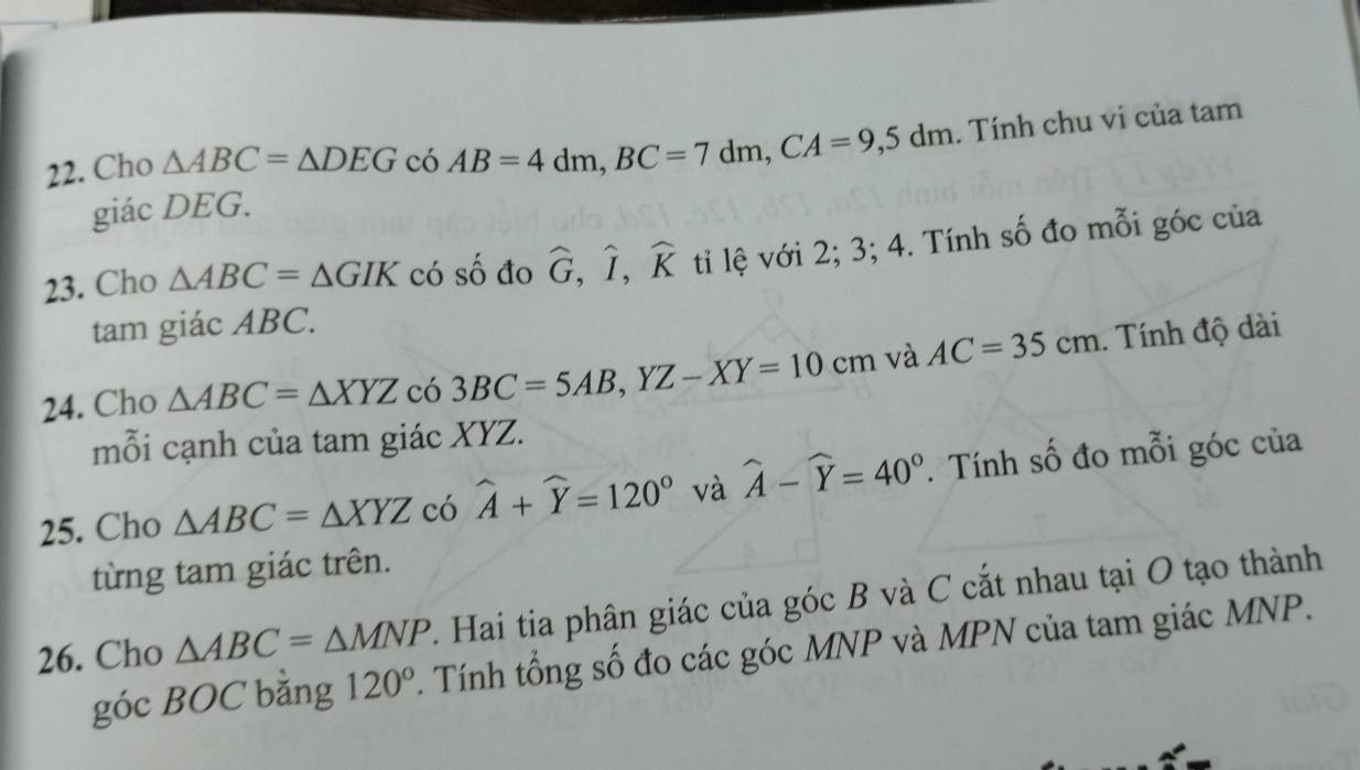 Cho △ ABC=△ DEG có AB=4dm, BC=7dm, CA=9,5dm. Tính chu vi của tam 
giác DEG. 
23. Cho △ ABC=△ GIK có số đo widehat G, widehat I, widehat K ti lệ với 2; 3; 4. Tính số đo mỗi góc của 
tam giác ABC. 
24. Cho △ ABC=△ XYZ có 3BC=5AB, YZ-XY=10cm và AC=35cm. Tính độ dài 
mỗi cạnh của tam giác XYZ. 
25. Cho △ ABC=△ XYZ có widehat A+widehat Y=120° và widehat A-widehat Y=40°. Tính số đo mỗi góc của 
từng tam giác trên. 
26. Cho △ ABC=△ MNP. Hai tia phân giác của góc B và C cắt nhau tại O tạo thành 
góc BOC bằng 120° Tính tổng số đo các góc MNP và MPN của tam giác MNP.