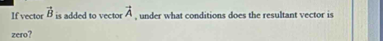 If vector vector B is added to vector vector A , under what conditions does the resultant vector is 
zero?