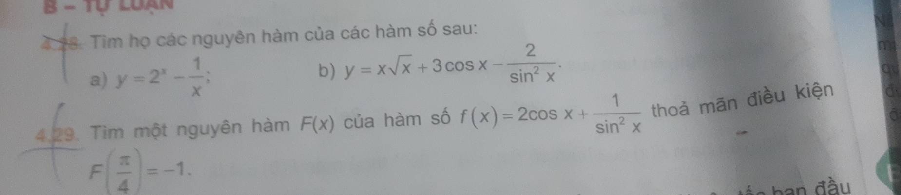 Tự Luán 
4.28. Tim họ các nguyên hàm của các hàm số sau: 
a) y=2^x- 1/x ; b) y=xsqrt(x)+3cos x- 2/sin^2x . 
4.29. Tìm một nguyên hàm F(x) của hàm số f(x)=2cos x+ 1/sin^2x  thoả mãn điều kiện
F( π /4 )=-1. 
ban đầu