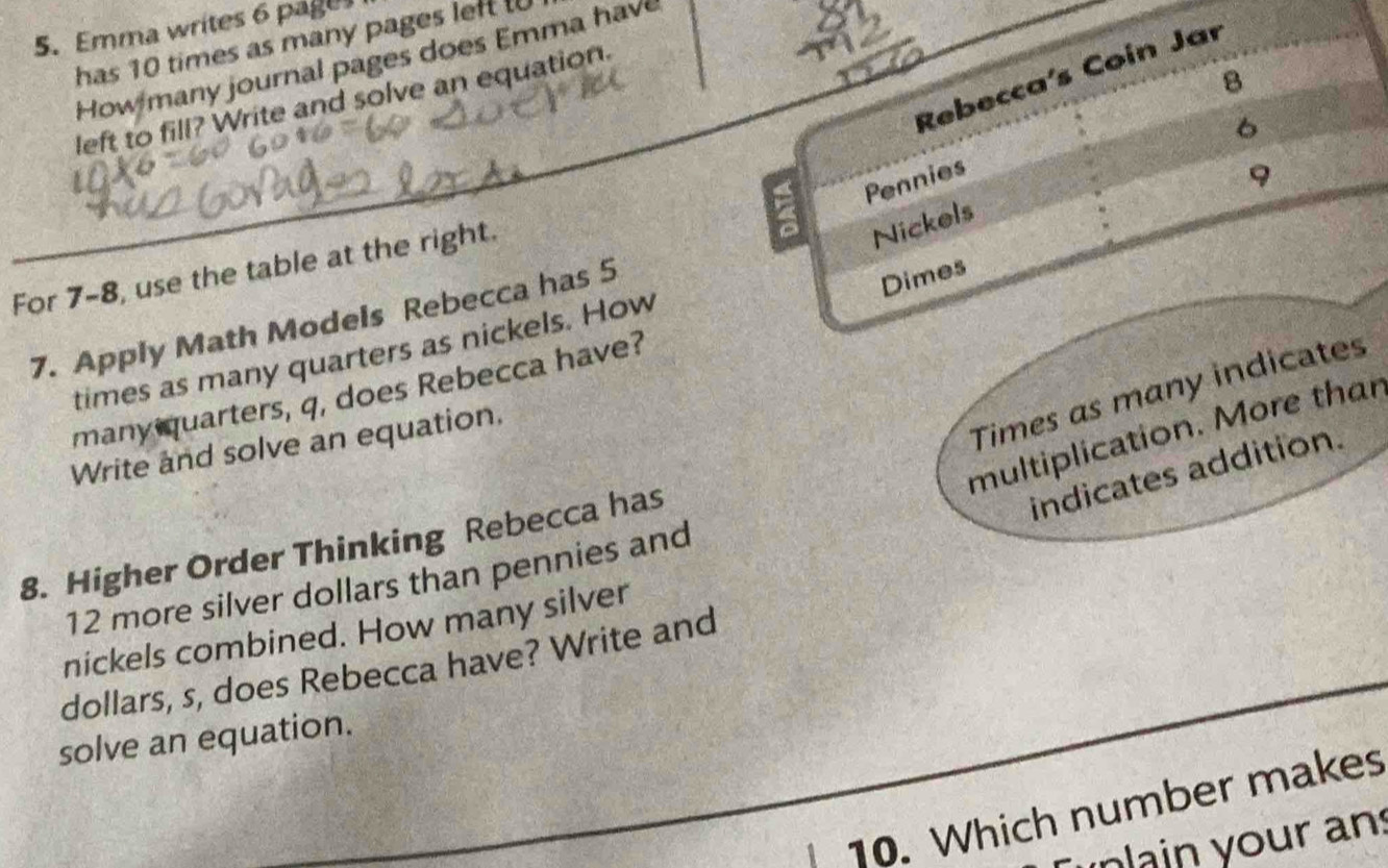 Emma writes 6 page 
has 10 times as many pages left t 
How many journal pages does Emma have 
Rebecca's Coin Jar
8
left to fill? Write and solve an equation.
6
Pennies 
9 
For 7-8, use the table at the right.
4
Nickels 
7. Apply Math Models Rebecca has 5
Dimes 
times as many quarters as nickels. How 
Times as many indicates 
many quarters, q, does Rebecca have? 
multiplication. More thar 
Write and solve an equation. 
indicates addition. 
8. Higher Order Thinking Rebecca has
12 more silver dollars than pennies and 
nickels combined. How many silver 
dollars, s, does Rebecca have? Write and 
solve an equation. 
10. Which number makes 
in ain your an