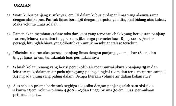 URAIAN 
11. Suatu kubus panjang rusuknya 6 cm. Di dalam kubus terdapat limas yang alasnya sama 
dengan alas kubus. Puncak limas berimpit dengan perpotongan diagonal bidang atas kubus. 
Maka volume limas adalah... 
12. Paman akan membuat etalase toko dari kaca yang terbentuk balok yang berukuran panjang
100 cm, lebar 40 cm, dan tinggi 70 cm, jika harga permeter kaca Rp. 50.000,-/meter
persegi, hitunglah biaya yang dibutuhkan untuk membuat etalase tersebut 
13. Diketahui ukuran alas persegi panjang limas dengan panjang 32 cm, lebar 18 cm, dan 
tinggi limas 12 cm, tentukanlah luas permukaannya 
14. Sebuah kolam renang yang berisi penuh oleh air mempunyai ukuran panjang 25 m dan 
lebar 12 m. kedalaman air pada ujung yang paling dangkal 1,2 m dan terus menurun sampai
3,4 m pada ujung yang paling dalam. Berapa literkah volume air dalam kolam itu ? 
15. Alas sebuah prisma berbentuk segitiga siku-siku dengan panjang salah satu sisi siku- 
sikunya 15 cm. volume prisma 4.500 cm3 dan tinggi prisma 30 cm. Luas permukaan 
prisma adalah ...