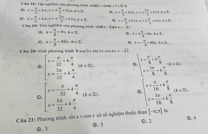 Tập nghiệm của phương trình (2) là
cos 2x+cos x+1=0
Ⓐ, x= π /2 +kπ ,x=±  π /3 +k2π ,k∈ Z. ⑥. x= π /2 +k2π ,x=±  2π /3 +k2π ,k∈ Z.
o. x= π /2 +kπ ,x=±  2π /3 +k2π ,k∈ Z. o. x= π /2 +k2π ,x=±  π /3 +k2π ,k∈ Z.
Câu 19: Tìm nghiệm của phương trình cos2 x-2sin x=-3 ?
⑥. x= π /2 +kπ ,k∈ Z. x=±  π /2 +kπ ,k∈ Z.
⑧.
o. x= π /2 +k2π ,k∈ Z. x=- π /2 +k2π ,k∈ Z.
D.
Câu 20: Giải phương trình 8. cos 2x.sin 2x.cos 4x=-sqrt(2)
Ⓐ, beginarrayl x= π /32 +k π /4  x= 3π /32 +k π /4 endarray. (k∈ Z). beginarrayl x= π /8 +k π /8  x= 3π /8 +k π /8 endarray. (k∈ Z).
B
o. beginarrayl x=- π /32 +k π /4  x= 5π /32 +k π /4 endarray. (k∈ Z).
beginarrayl x= π /16 +k π /8  x= 3π /16 +k π /8 endarray. (k∈ Z).
Câu 21: Phương trình sin x=cos x có số nghiệm thuộc đoạn [-π ;π ] là:
D.4
⑧. 5 ©. 2
Ⓐ. 3