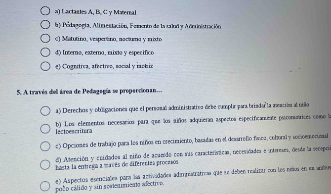 a) Lactantes A, B, C y Maternal
b) Pedagogía, Alimentación, Fomento de la salud y Administración
c) Matutino, vespertino, nocturno y mixto
d) Interno, externo, mixto y específico
e) Cognitiva, afectivo, social y motriz
5. A través del área de Pedagogía se proporcionan.
a) Derechos y obligaciones que el personal administrativo debe cumplir para brindar la atención al niño
b) Los elementos necesarios para que los niños adquieran aspectos específicamente psicomotrices como la
lectoescritura
c) Opciones de trabajo para los niños en crecimiento, basadas en el desarrollo físico, cultural y socioemocional
d) Atención y cuidados al niño de acuerdo con sus características, necesidades e intereses, desde la recepció
hasta la entrega a través de diferentes procesos
e) Aspectos esenciales para las actividades administrativas que se deben realizar con los niños en un ambier
poco cálido y sin sostenimiento afectivo.