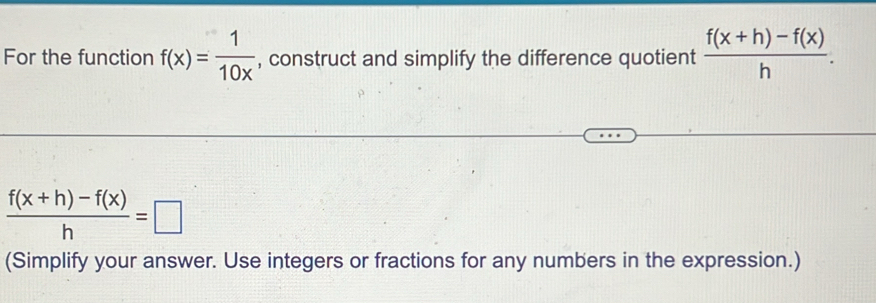 For the function f(x)= 1/10x  , construct and simplify the difference quotient  (f(x+h)-f(x))/h .
 (f(x+h)-f(x))/h =□
(Simplify your answer. Use integers or fractions for any numbers in the expression.)