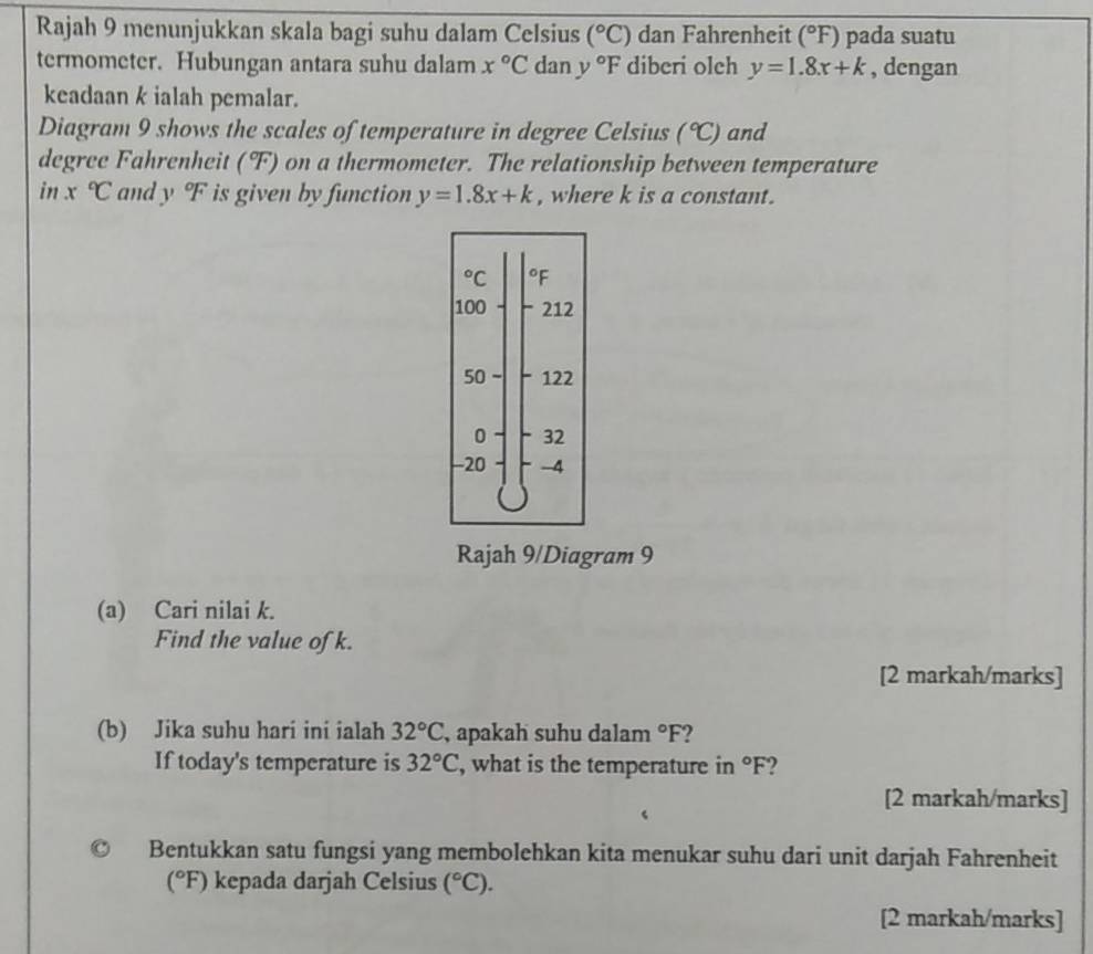 Rajah 9 menunjukkan skala bagi suhu dalam Celsius (^circ C) dan Fahrenheit (^circ F) pada suatu 
termometer. Hubungan antara suhu dalam x°C dan y°F diberi olch y=1.8x+k , dengan 
keadaan k ialah pemalar. 
Diagram 9 shows the scales of temperature in degree Celsius (^circ C) and 
degree Fahrenheit (F) on a thermometer. The relationship between temperature 
in x°C and y^oF is given by function y=1.8x+k , where k is a constant.
^circ  C °F
100 212
50 - 122
0 - 32
-20 -4
Rajah 9/Diagram 9 
(a) Cari nilai k. 
Find the value ofk. 
[2 markah/marks] 
(b) Jika suhu hari ini ialah 32°C , apakah suhu dalam°F
If today's temperature is 32°C , what is the temperature in°F ) 
[2 markah/marks] 
Bentukkan satu fungsi yang membolehkan kita menukar suhu dari unit darjah Fahrenheit 
(°F) kepada darjah Celsius (^circ C). 
[2 markah/marks]