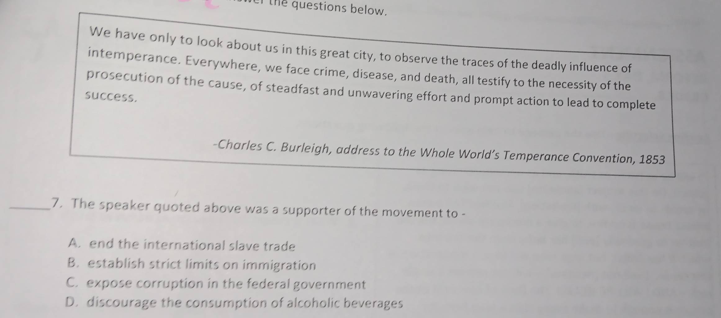 the questions below.
We have only to look about us in this great city, to observe the traces of the deadly influence of
intemperance. Everywhere, we face crime, disease, and death, all testify to the necessity of the
prosecution of the cause, of steadfast and unwavering effort and prompt action to lead to complete
success.
-Charles C. Burleigh, address to the Whole World’s Temperance Convention, 1853
_7. The speaker quoted above was a supporter of the movement to -
A. end the international slave trade
B. establish strict limits on immigration
C. expose corruption in the federal government
D. discourage the consumption of alcoholic beverages