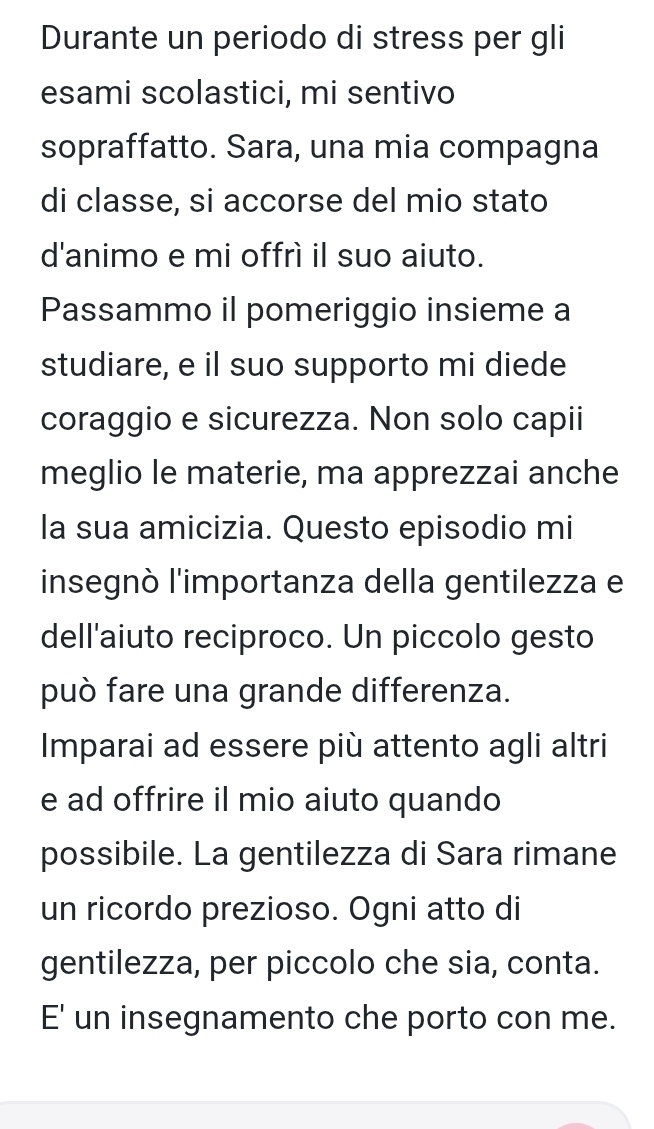 Durante un periodo di stress per gli 
esami scolastici, mi sentivo 
sopraffatto. Sara, una mia compagna 
di classe, si accorse del mio stato 
d'animo e mi offrì il suo aiuto. 
Passammo il pomeriggio insieme a 
studiare, e il suo supporto mi diede 
coraggio e sicurezza. Non solo capii 
meglio le materie, ma apprezzai anche 
la sua amicizia. Questo episodio mi 
insegnò l'importanza della gentilezza e 
dell'aiuto reciproco. Un piccolo gesto 
può fare una grande differenza. 
Imparai ad essere più attento agli altri 
e ad offrire il mio aiuto quando 
possibile. La gentilezza di Sara rimane 
un ricordo prezioso. Ogni atto di 
gentilezza, per piccolo che sia, conta. 
E' un insegnamento che porto con me.