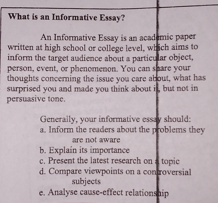 What is an Informative Essay? 
An Informative Essay is an academic paper 
written at high school or college level, which aims to 
inform the target audience about a particular object, 
person, event, or phenomenon. You can share your 
thoughts concerning the issue you care about, what has 
surprised you and made you think about it, but not in 
persuasive tone. 
Generally, your informative essay should: 
a. Inform the readers about the problems they 
are not aware 
b. Explain its importance 
c. Present the latest research on a topic 
d. Compare viewpoints on a con roversial 
subjects 
e. Analyse cause-effect relationship