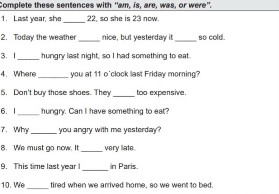 Complete these sentences with “am, is, are, was, or were”. 
1. Last year, she _ 22, so she is 23 now. 
2. Today the weather_ nice, but yesterday it _so cold. 
3. I _hungry last night, so I had something to eat. 
4. Where _you at 11 o'clock last Friday morning? 
5. Don't buy those shoes. They _too expensive. 
6.I _hungry. Can I have something to eat? 
7. Why _you angry with me yesterday? 
8. We must go now. It _very late. 
9. This time last year I _in Paris. 
10. We _tired when we arrived home, so we went to bed.