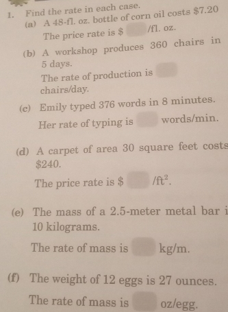 Find the rate in each case. 
(a) A 48-fl. oz. bottle of corn oil costs $7.20
The price rate is $ /fl. oz. 
(b) A workshop produces 360 chairs in
5 days. 
The rate of production is^(□)
chairs/day. 
(c) Emily typed 376 words in 8 minutes. 
Her rate of typing is words/min. 
(d) A carpet of area 30 square feet costs
$240. 
The price rate is $ □ /ft^2. 
(e) The mass of a 2.5-meter metal bar i
10 kilograms. 
The rate of mass is □ ....
g/m. 
(f) The weight of 12 eggs is 27 ounces. 
The rate of mass is° oz/egg.