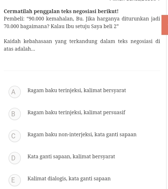 Cermatilah penggalan teks negosiasi berikut!
Pembeli: “ 90.000 kemahalan, Bu. Jika harganya diturunkan jadi
70.000 bagaimana? Kalau Ibu setuju Saya beli 2 ”
Kaidah kebahasaan yang terkandung dalam teks negosiasi di
atas adalah...
A Ragam baku terinjeksi, kalimat bersyarat
B Ragam baku terinjeksi, kalimat persuasif
C Ragam baku non-interjeksi, kata ganti sapaan
D Kata ganti sapaan, kalimat bersyarat
E Kalimat dialogis, kata ganti sapaan