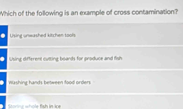 Which of the following is an example of cross contamination?
Using unwashed kitchen tools
Using different cutting boards for produce and fish
Washing hands between food orders
Storing whole fish in ice