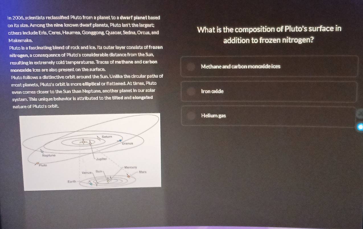 In 2006, scientists reclassifed Pluto from a planet to a dwarf planet based
on its size. Among the nine known dwarf planets, Pluto Isn't the largest;
others include Eris, Ceres, Haumea, Gonggong, Quaoar, Sedna, Orcus, and What is the composition of Pluto's surface in
Makemake. addition to frozen nitrogen?
Pluto is a fascinating blend of rock and ice. Its outer layer consists of frozen
nitrogen, a consequence of Pluto's considerable distance from the Sun,
resulting in extremely cold temperatures. Traces of methane and carbon
Methane and carbon monoxide ices
monoxide ices are also present on the surface.
Pluto follows a distinctive orbit around the Sun. Unlike the circular paths of
most planets, Pluto's orbit is more elliptical or flattened. At times, Pluto
even comes closer to the Sun than Neptune, another planet in our solar Iron oxide
system. This unique behavior is attributed to the tilted and elongated
nature of Pluto's orbit.
Helium gas