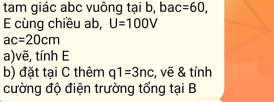 tam giác abc vuông tại b, bac =60, 
E cùng chiều ab, U=100V
ac=20cm
a)vẽ, tính E
b) đặt tại C thêm q1=3nc , vẽ & tính 
cường độ điện trường tổng tại B