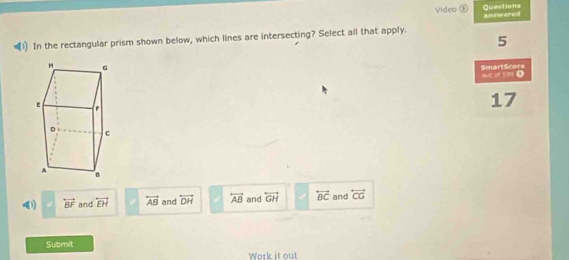 Video ⑥ Questions
answered
In the rectangular prism shown below, which lines are intersecting? Select all that apply.
5
SmartScore
out of 190 .
17
(1) □ vector BF and overleftrightarrow EH overleftrightarrow AB and overleftrightarrow DH overleftrightarrow AB and overleftrightarrow GH overleftrightarrow BC and overleftrightarrow CG
Submit
Work it out