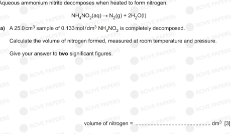 Aqueous ammonium nitrite decomposes when heated to form nitrogen.
NH_4NO_2(aq)to N_2(g)+2H_2O(l)
a) A25.0cm^3 sample of 0.133mol/dm^3NH_4NO_2 is completely decomposed. 
Calculate the volume of nitrogen formed, measured at room temperature and pressure. 
Give your answer to two significant figures. 
R O V 
ROVE PAPERS ROVE PAPE 
ROVE PAPERS 
ROVE PAPERS ROVE PAPERS 
ROVE PAPERS ROVE PAPERS 
ERS 
ROVE PAPERS ROVE PAPERS 
ROVE PAPERS ROVE PAPERS 
ERS 
ROVE PAPERS ROVE PAPERS_ 
ROVE PAPERS 
ERS 
ERS 
volume of nitrogen = dm^3 [3]