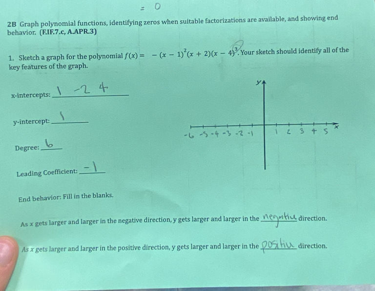 2B Graph polynomial functions, identifying zeros when suitable factorizations are available, and showing end 
behavior. (F.IF.7.c, A.APR.3) 
1. Sketch a graph for the polynomial f(x)=-(x-1)^2(x+2)(x-4)^3. Your sketch should identify all of the 
key features of the graph. 
x-intercepts:_ 
y-intercept:_ 
Degree:_ 
Leading Coefficient:_ 
End behavior: Fill in the blanks. 
As x gets larger and larger in the negative direction, y gets larger and larger in the _direction. 
As x gets larger and larger in the positive direction, y gets larger and larger in the _direction.