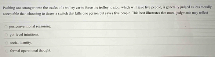 Pushing one stranger onto the tracks of a trolley car to force the trolley to stop, which will save five people, is generally judged as less morally
acceptable than choosing to throw a switch that kills one person but saves five people. This best illustrates that moral judgments may reflect
postconventional reasoning.
gut-level intuitions.
social identity.
formal operational thought.