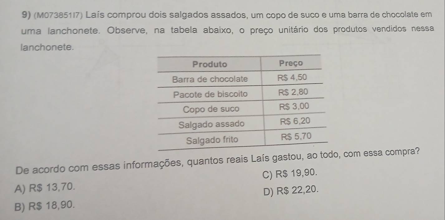 (M073851I7) Laís comprou dois salgados assados, um copo de suco e uma barra de chocolate em
uma lanchonete. Observe, na tabela abaixo, o preço unitário dos produtos vendidos nessa
lanchonete.
De acordo com essas informações, quantos reais Laís gastou, ao todo, com essa compra?
A) R$ 13,70. C) R$ 19,90.
B) R$ 18,90. D) R$ 22,20.