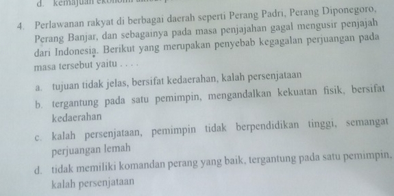 d. kemajuan ekonón
4. Perlawanan rakyat di berbagai daerah seperti Perang Padri, Perang Diponegoro,
Perang Banjar, dan sebagainya pada masa penjajahan gagal mengusir penjajah
dari Indonesia. Berikut yang merupakan penyebab kegagalan perjuangan pada
masa tersebut yaitu . . . .
a. tujuan tidak jelas, bersifat kedaerahan, kalah persenjataan
b. tergantung pada satu pemimpin, mengandalkan kekuatan fisik, bersifat
kedaerahan
c. kalah persenjataan, pemimpin tidak berpendidikan tinggi, semangat
perjuangan lemah
d. tidak memiliki komandan perang yang baik, tergantung pada satu pemimpin.
kalah persenjataan