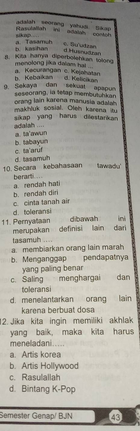 adalah seorang yahudi. Sikap
Rasulallah ini adalah contoh
sikap.
a. Tasamuh c. Su'udzan
b. kasihan d.Husnudzan
8. Kita hanya diperbolehkan tolong
menolong jika dalam hal ...
a. Kecurangan c. Kejahatan
b. Kebaikan d. Kelicikan
9. Sekaya dan sekuat apapun
seseorang, ia tetap membutuhkan
orang lain karena manusia adalah
makhluk sosial. Oleh karena itu
sikap yang harus dilestarikan
adalah ....
a. ta'awun
b. tabayun
c. ta'aruf
d. tasamuh
10. Secara kebahasaan tawadu'
berarti. .
a. rendah hati
b. rendah diri
c. cinta tanah air
d. toleransi
11. Pernyataan dibawah ini
merupakan definisi lain dari
tasamuh .
a. membiarkan orang lain marah
b. Menganggap pendapatnya
yang paling benar
c. Saling menghargai €£ dan
toleransi
d. menelantarkan orang lain
karena berbuat dosa
12. Jika kita ingin memiliki akhlak
yang baik， maka kita harus
meneladani.....
a. Artis korea
b. Artis Hollywood
c. Rasulallah
d. Bintang K-Pop
Semester Genap/ BJN 43