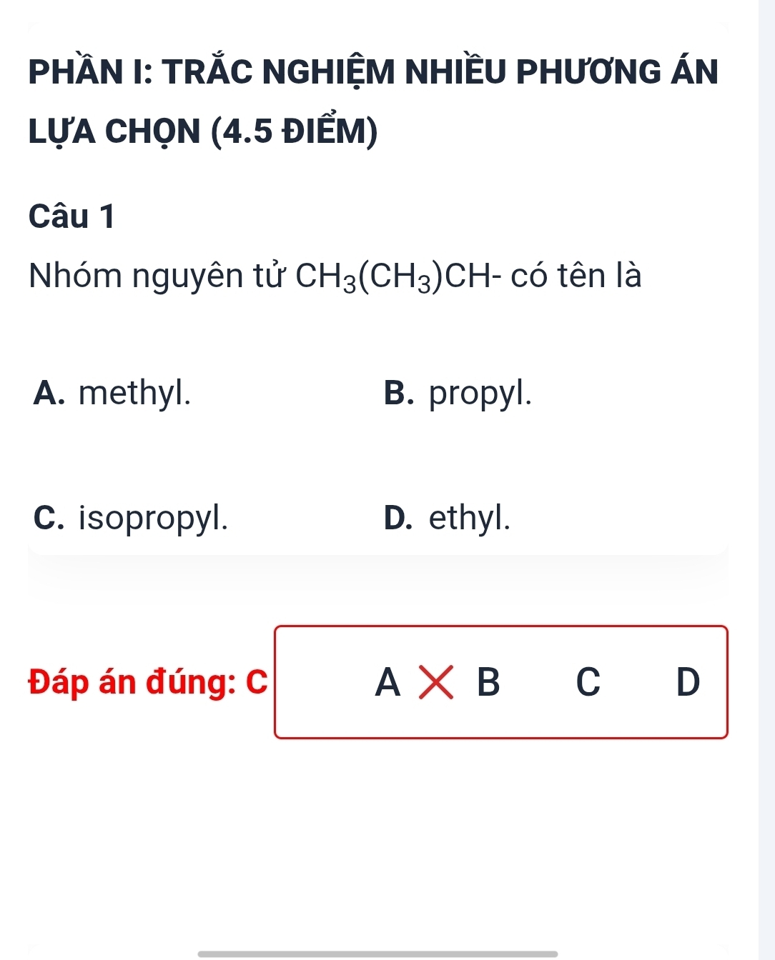 PHÀN I: TRẢC NGHIỆM NHIềU PHƯƠNG ÁN
LựA CHọN (4.5 ĐIẾM)
Câu 1
Nhóm nguyên tử CH_3(CH_3) CH- có tên là
A. methyl. B. propyl.
C. isopropyl. D. ethyl.
Đáp án đúng: C A* B C D