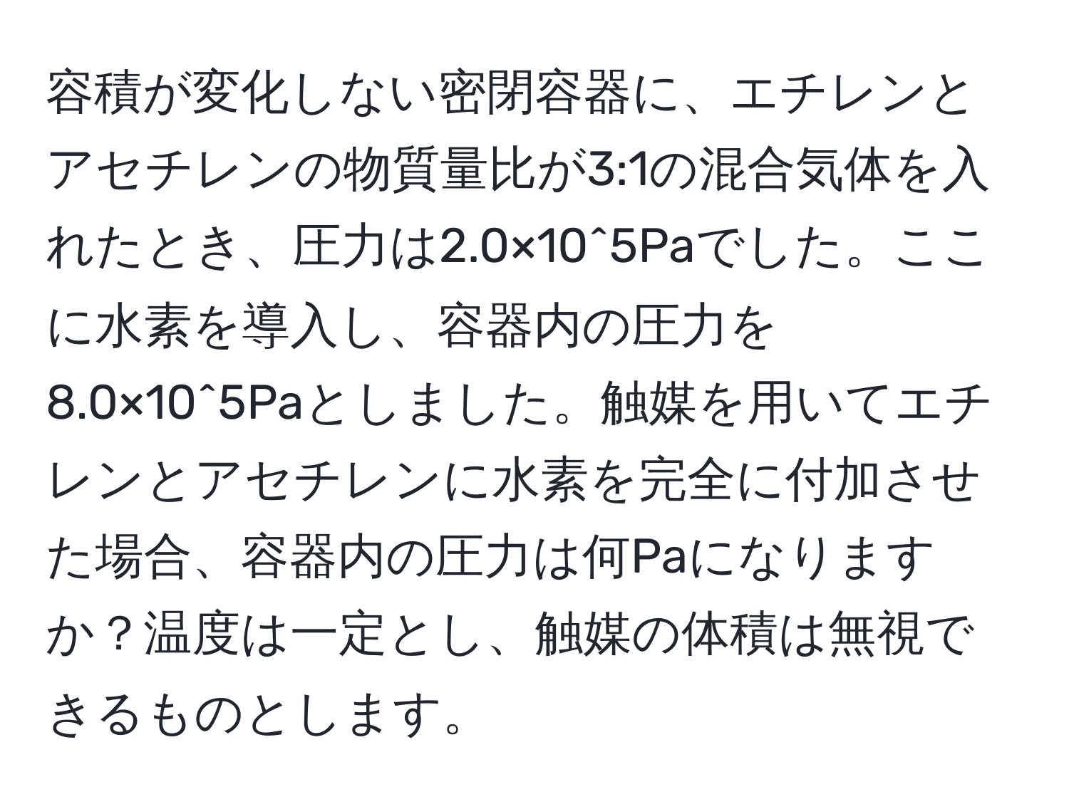 容積が変化しない密閉容器に、エチレンとアセチレンの物質量比が3:1の混合気体を入れたとき、圧力は2.0×10^5Paでした。ここに水素を導入し、容器内の圧力を8.0×10^5Paとしました。触媒を用いてエチレンとアセチレンに水素を完全に付加させた場合、容器内の圧力は何Paになりますか？温度は一定とし、触媒の体積は無視できるものとします。